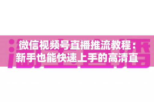 微信视频号直播推流教程：新手也能快速上手的高清直播全流程指南