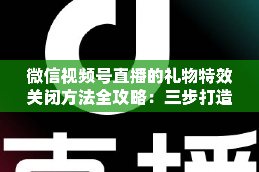 微信视频号直播的礼物特效关闭方法全攻略：三步打造清爽流畅的观看体验