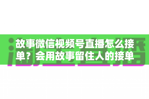 故事微信视频号直播怎么接单？会用故事留住人的接单实战全攻略