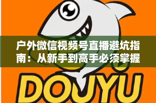 户外微信视频号直播避坑指南:从新手到高手必须掌握的实战经验与规则详解 户外微信视频号直播避坑指南:从新手到高手必须掌握的实战经验与规则详解