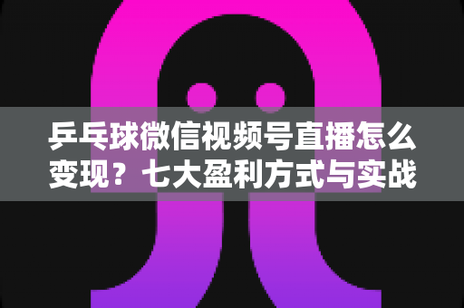 乒乓球微信视频号直播怎么变现？七大盈利方式与实战运营指南全解析