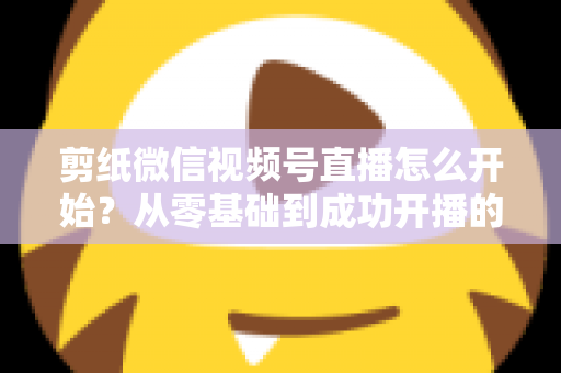 剪纸微信视频号直播怎么开始？从零基础到成功开播的全流程实操指南