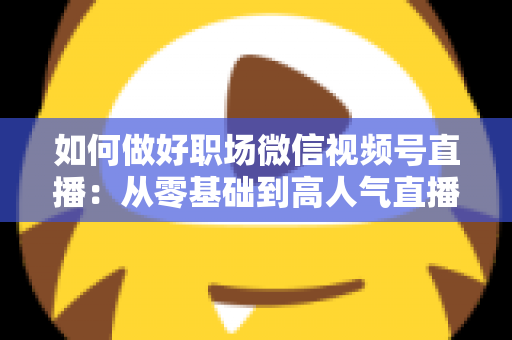 如何做好职场微信视频号直播:从零基础到高人气直播的全方位实战指南 如何做好职场微信视频号直播:从零基础到高人气直播的全方位实战指南