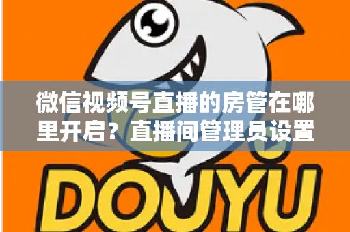 微信视频号直播的房管在哪里开启?直播间管理员设置全流程教程与运营技巧详解 微信视频号直播的房管在哪里开启?直播间管理员设置全流程教程与运营技巧详解
