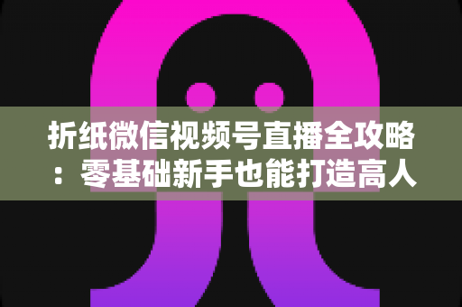折纸微信视频号直播全攻略：零基础新手也能打造高人气手工直播间