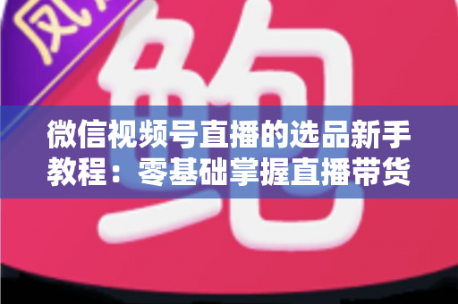 微信视频号直播的选品新手教程：零基础掌握直播带货选品逻辑与实战方法