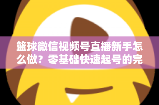 篮球微信视频号直播新手怎么做？零基础快速起号的完整实操指南