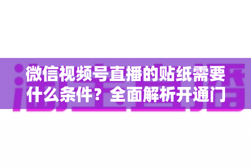 微信视频号直播的贴纸需要什么条件？全面解析开通门槛、使用规则与实操技巧