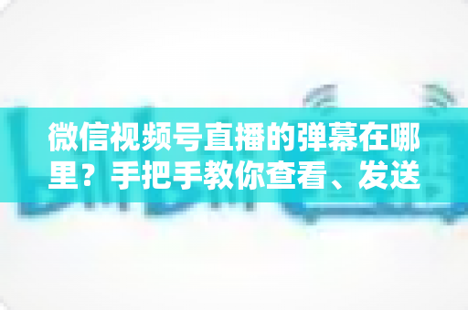 微信视频号直播的弹幕在哪里?手把手教你查看、发送与管理弹幕的完整指南 微信视频号直播的弹幕在哪里?手把手教你查看、发送与管理弹幕的完整指南