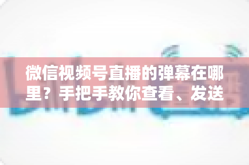 微信视频号直播的弹幕在哪里？手把手教你查看、发送与管理弹幕的完整指南