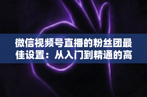 微信视频号直播的粉丝团最佳设置:从入门到精通的高粘性社群运营全指南 微信视频号直播的粉丝团最佳设置:从入门到精通的高粘性社群运营全指南
