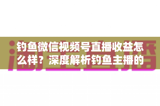 钓鱼微信视频号直播收益怎么样？深度解析钓鱼主播的赚钱模式与真实收入水平