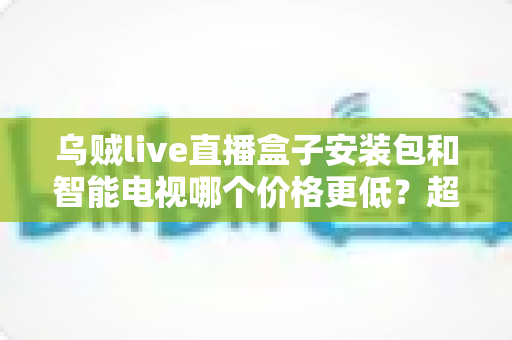 乌贼live直播盒子安装包和智能电视哪个价格更低？超全成本对比与省钱选购指南