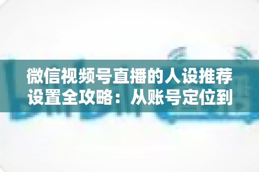 微信视频号直播的人设推荐设置全攻略：从账号定位到流量爆发的实战指南