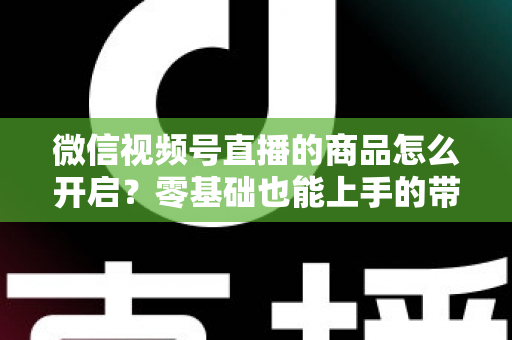 微信视频号直播的商品怎么开启？零基础也能上手的带货权限开通与商品上架全流程指南