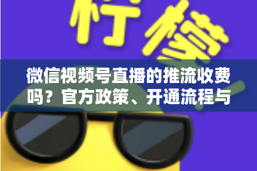 微信视频号直播的推流收费吗?官方政策、开通流程与成本全解析 微信视频号直播的推流收费吗?官方政策、开通流程与成本全解析