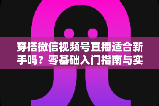 穿搭微信视频号直播适合新手吗?零基础入门指南与实战建议全解析 穿搭微信视频号直播适合新手吗?零基础入门指南与实战建议全解析