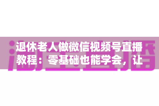 退休老人做微信视频号直播教程：零基础也能学会，让晚年生活焕发新光彩