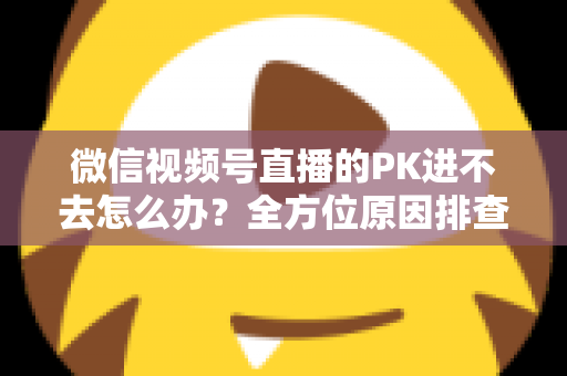 微信视频号直播的PK进不去怎么办？全方位原因排查与实用解决指南助你快速恢复直播PK