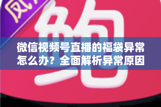 微信视频号直播的福袋异常怎么办？全面解析异常原因与实用解决方案