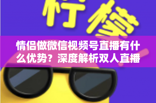 情侣做微信视频号直播有什么优势?深度解析双人直播的5大核心竞争力与变现思路 情侣做微信视频号直播有什么优势?深度解析双人直播的5大核心竞争力与变现思路