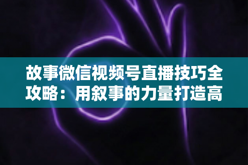 故事微信视频号直播技巧全攻略：用叙事的力量打造高人气、高转化直播间