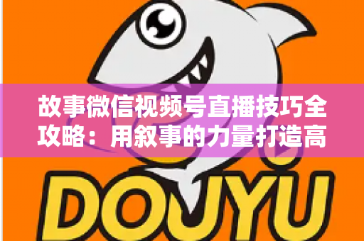 故事微信视频号直播技巧全攻略：用叙事的力量打造高人气、高转化直播间