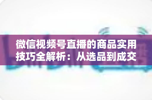 微信视频号直播的商品实用技巧全解析：从选品到成交的完整实战指南