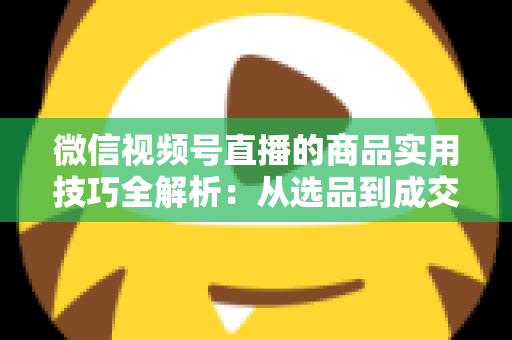 微信视频号直播的商品实用技巧全解析：从选品到成交的完整实战指南