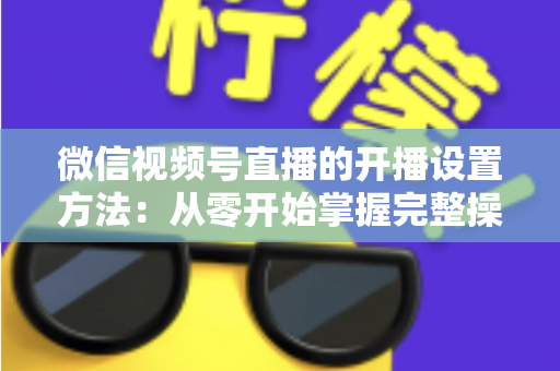 微信视频号直播的开播设置方法:从零开始掌握完整操作指南与实用技巧 微信视频号直播的开播设置方法:从零开始掌握完整操作指南与实用技巧
