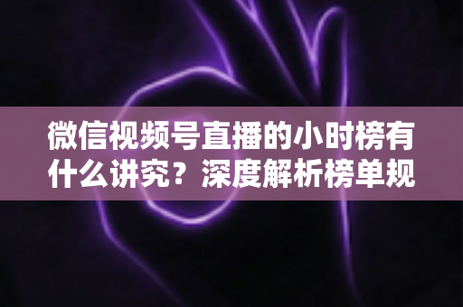 微信视频号直播的小时榜有什么讲究？深度解析榜单规则、冲榜技巧与避坑指南