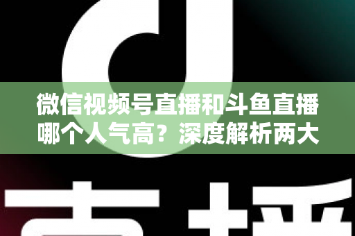 微信视频号直播和斗鱼直播哪个人气高？深度解析两大平台流量规模与用户活跃度差异