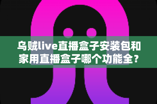 乌贼live直播盒子安装包和家用直播盒子哪个功能全？功能对比与选购全攻略