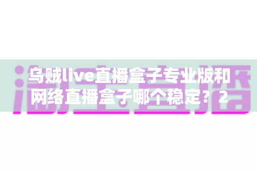 乌贼live直播盒子专业版和网络直播盒子哪个稳定？2025最新深度对比评测与稳定观看选购指南