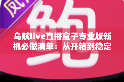 乌贼live直播盒子专业版新机必做清单：从开箱到稳定开播的保姆级设置指南