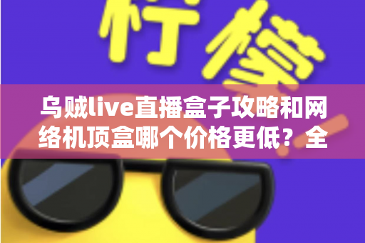 乌贼live直播盒子攻略和网络机顶盒哪个价格更低？全面成本对比与选购避坑指南