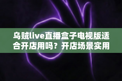乌贼live直播盒子电视版适合开店用吗？开店场景实用价值全面解析