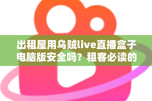出租屋用乌贼live直播盒子电脑版安全吗？租客必读的安全评估与避坑指南
