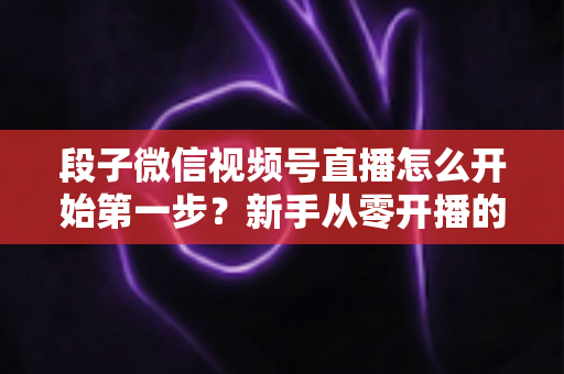 段子微信视频号直播怎么开始第一步?新手从零开播的完整实战指南 段子微信视频号直播怎么开始第一步?新手从零开播的完整实战指南