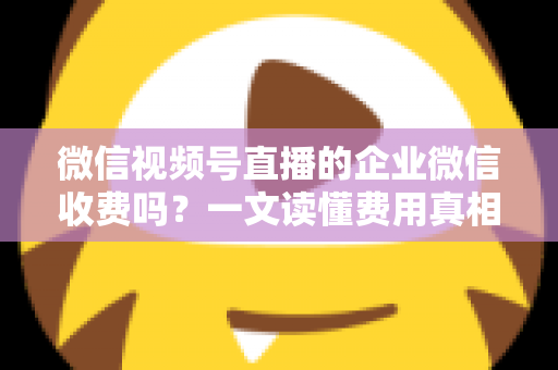 微信视频号直播的企业微信收费吗？一文读懂费用真相与免费运营全攻略