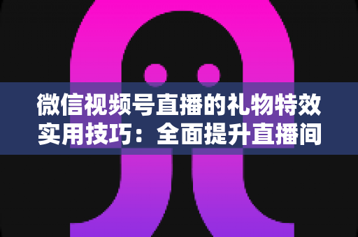 微信视频号直播的礼物特效实用技巧：全面提升直播间人气与收益的实战指南