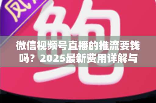 微信视频号直播的推流要钱吗？2025最新费用详解与免费开播全攻略