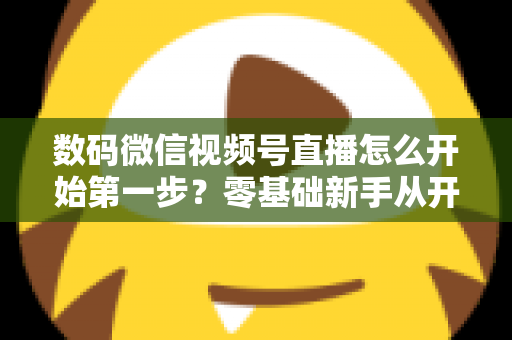 数码微信视频号直播怎么开始第一步？零基础新手从开通到首播的完整实操指南