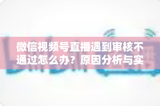 微信视频号直播遇到审核不通过怎么办?原因分析与实用解决攻略全指南 微信视频号直播遇到审核不通过怎么办?原因分析与实用解决攻略全指南