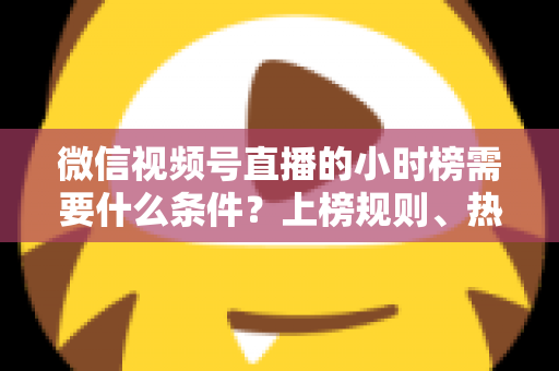 微信视频号直播的小时榜需要什么条件？上榜规则、热度提升技巧全解析