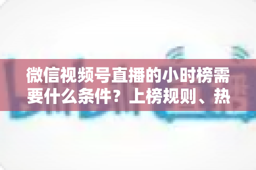 微信视频号直播的小时榜需要什么条件？上榜规则、热度提升技巧全解析