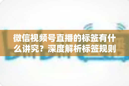 微信视频号直播的标签有什么讲究？深度解析标签规则、打标逻辑与流量运营全攻略