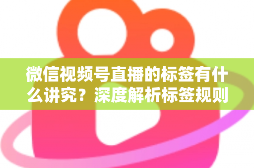 微信视频号直播的标签有什么讲究？深度解析标签规则、打标逻辑与流量运营全攻略