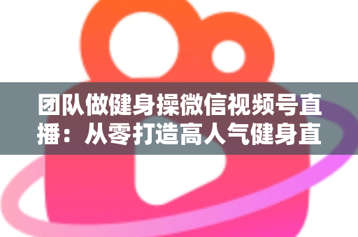 团队做健身操微信视频号直播:从零打造高人气健身直播间的完整指南 团队做健身操微信视频号直播:从零打造高人气健身直播间的完整指南
