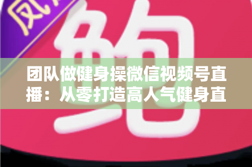 团队做健身操微信视频号直播:从零打造高人气健身直播间的完整指南 团队做健身操微信视频号直播:从零打造高人气健身直播间的完整指南